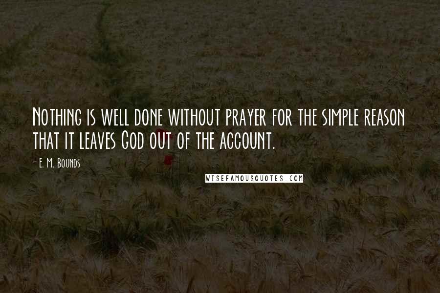 E. M. Bounds Quotes: Nothing is well done without prayer for the simple reason that it leaves God out of the account.