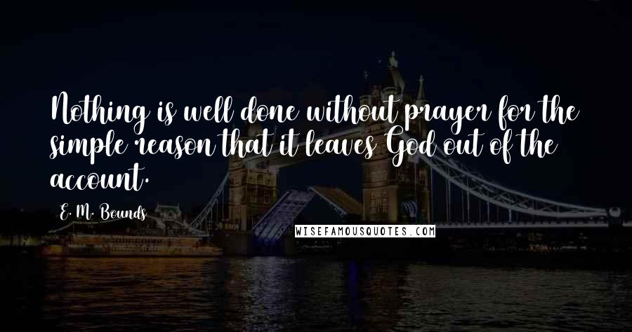 E. M. Bounds Quotes: Nothing is well done without prayer for the simple reason that it leaves God out of the account.