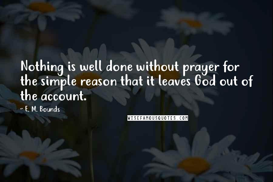 E. M. Bounds Quotes: Nothing is well done without prayer for the simple reason that it leaves God out of the account.