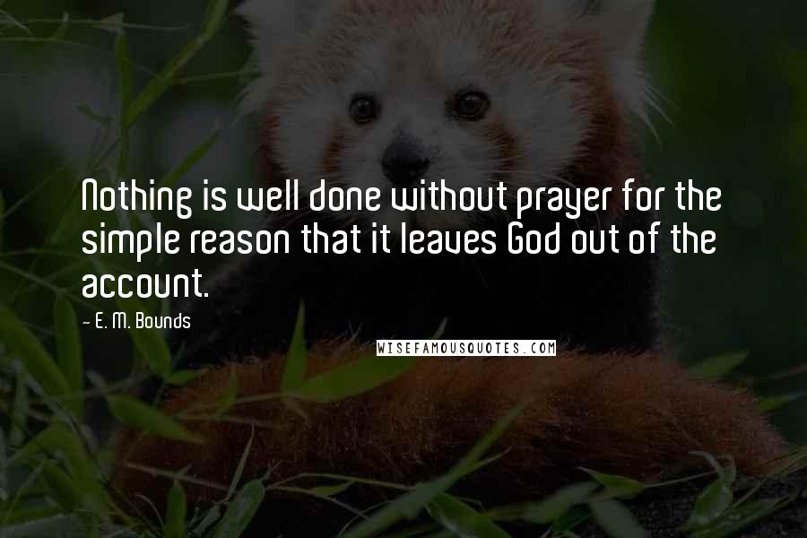 E. M. Bounds Quotes: Nothing is well done without prayer for the simple reason that it leaves God out of the account.