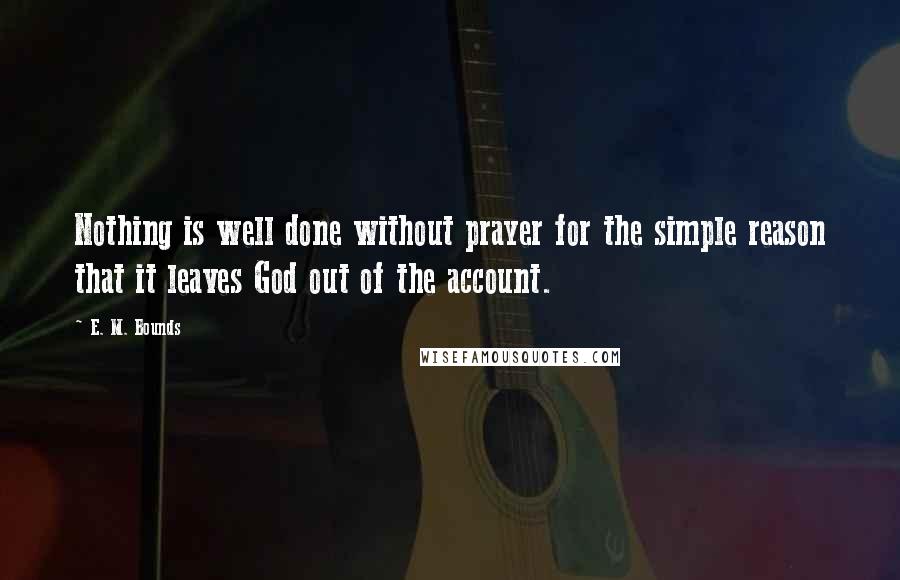 E. M. Bounds Quotes: Nothing is well done without prayer for the simple reason that it leaves God out of the account.