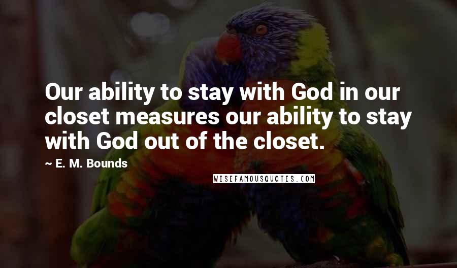 E. M. Bounds Quotes: Our ability to stay with God in our closet measures our ability to stay with God out of the closet.