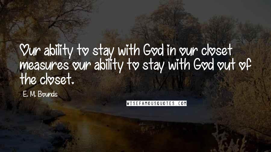 E. M. Bounds Quotes: Our ability to stay with God in our closet measures our ability to stay with God out of the closet.