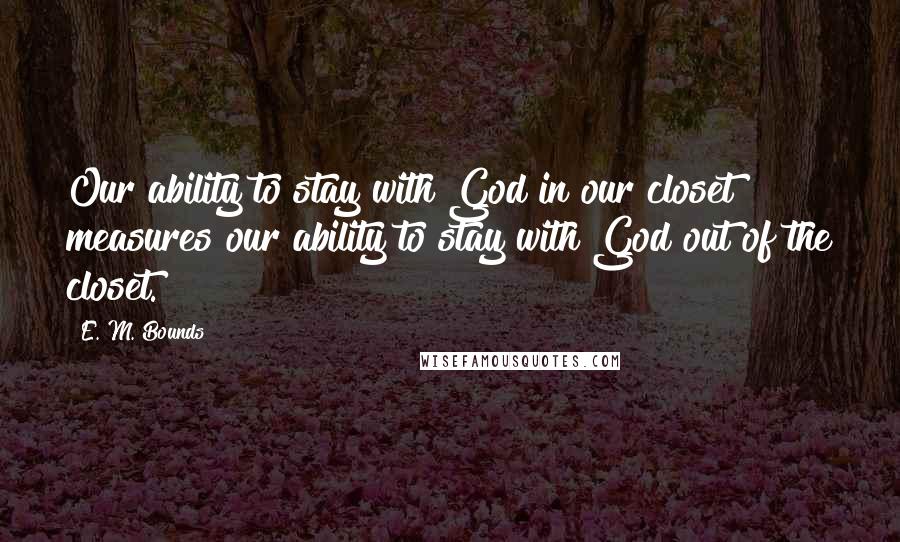 E. M. Bounds Quotes: Our ability to stay with God in our closet measures our ability to stay with God out of the closet.