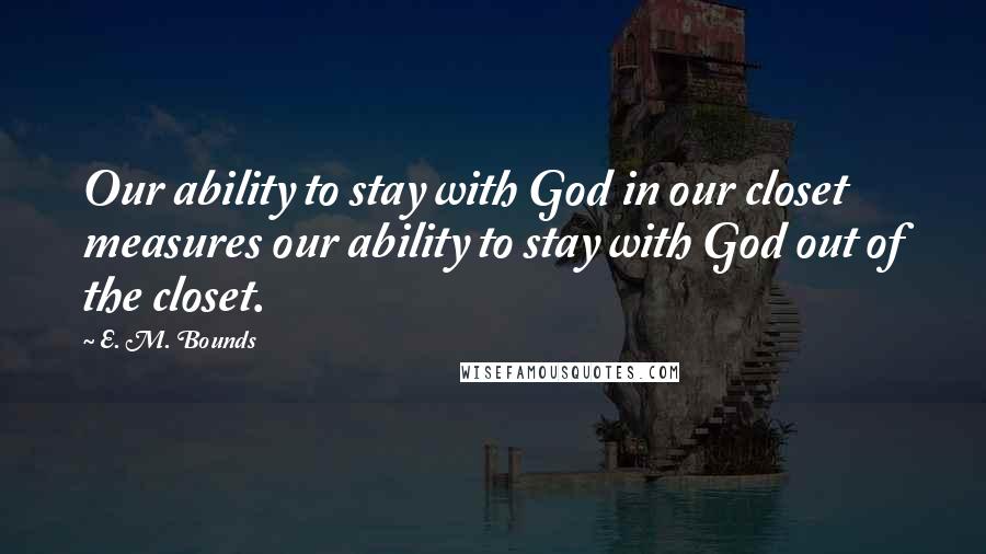 E. M. Bounds Quotes: Our ability to stay with God in our closet measures our ability to stay with God out of the closet.