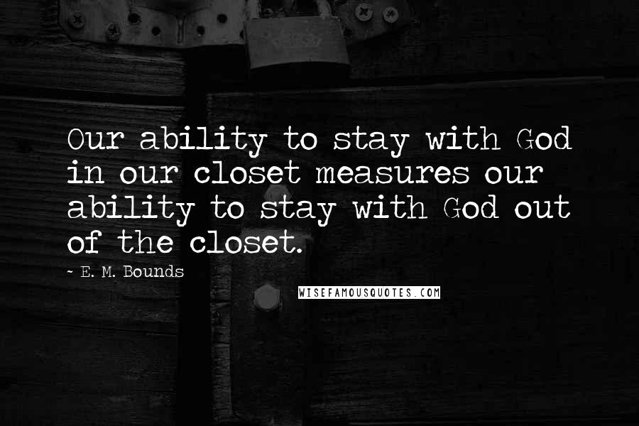 E. M. Bounds Quotes: Our ability to stay with God in our closet measures our ability to stay with God out of the closet.