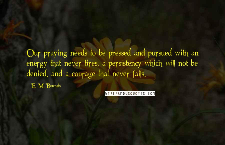 E. M. Bounds Quotes: Our praying needs to be pressed and pursued with an energy that never tires, a persistency which will not be denied, and a courage that never fails.