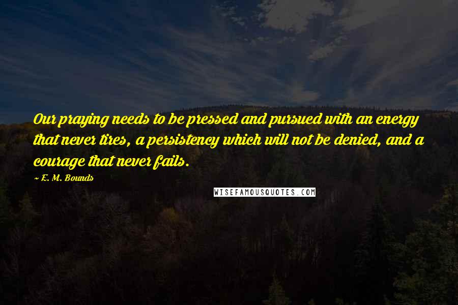 E. M. Bounds Quotes: Our praying needs to be pressed and pursued with an energy that never tires, a persistency which will not be denied, and a courage that never fails.