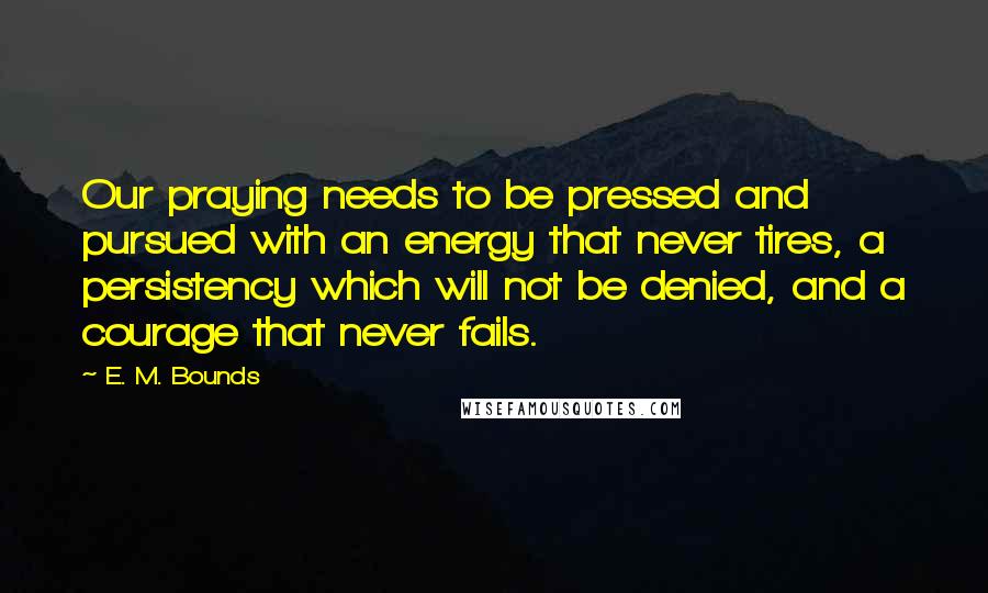 E. M. Bounds Quotes: Our praying needs to be pressed and pursued with an energy that never tires, a persistency which will not be denied, and a courage that never fails.