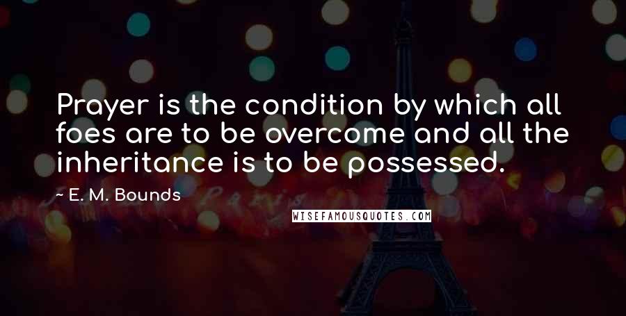 E. M. Bounds Quotes: Prayer is the condition by which all foes are to be overcome and all the inheritance is to be possessed.