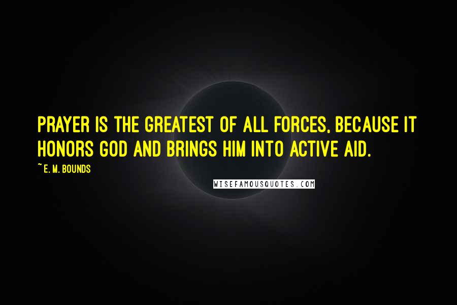 E. M. Bounds Quotes: Prayer is the greatest of all forces, because it honors God and brings Him into active aid.