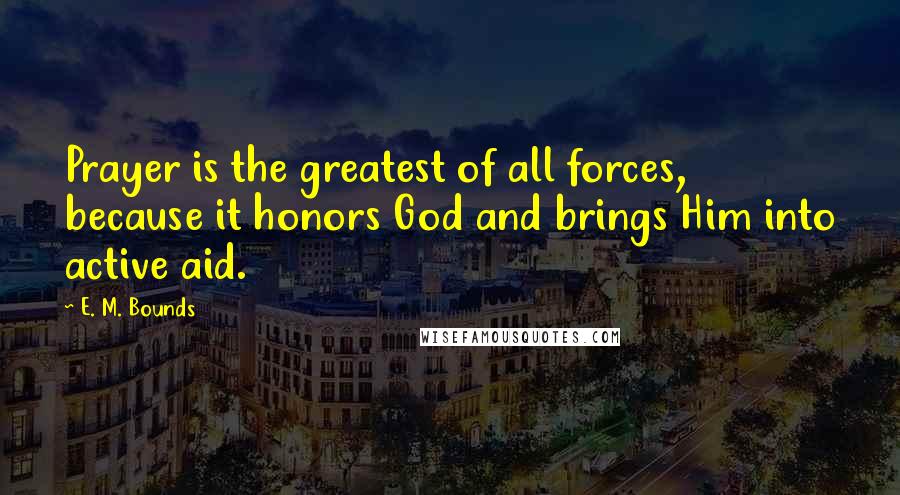 E. M. Bounds Quotes: Prayer is the greatest of all forces, because it honors God and brings Him into active aid.