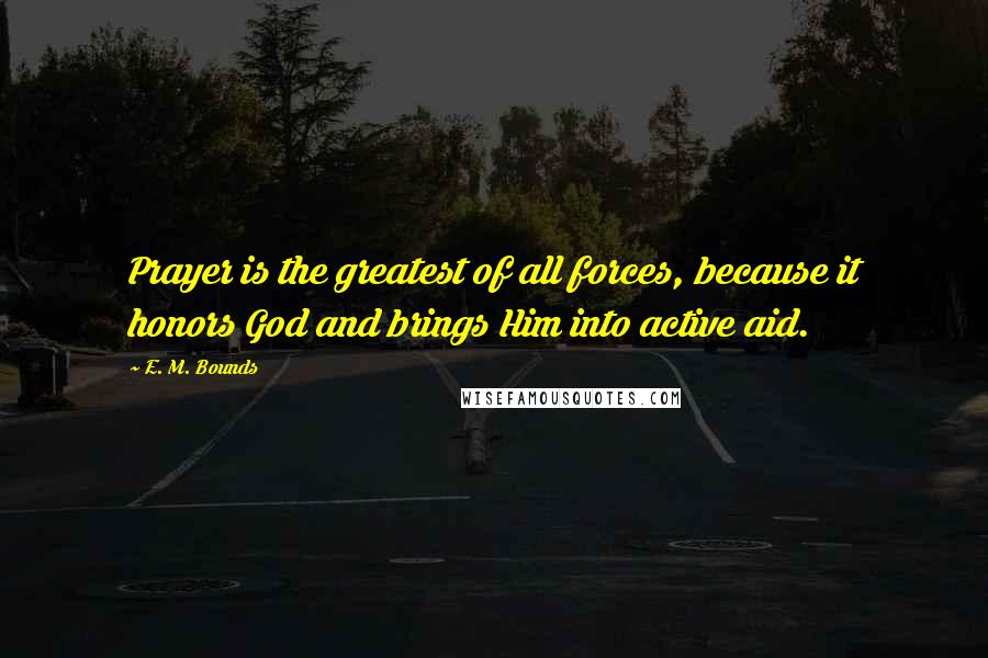 E. M. Bounds Quotes: Prayer is the greatest of all forces, because it honors God and brings Him into active aid.