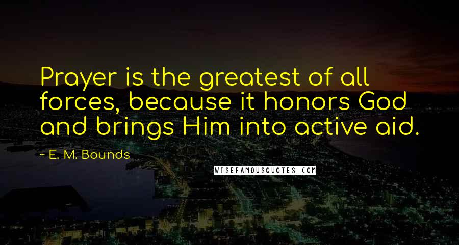 E. M. Bounds Quotes: Prayer is the greatest of all forces, because it honors God and brings Him into active aid.