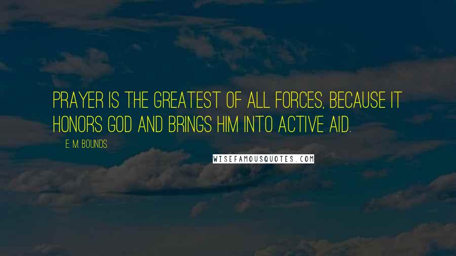 E. M. Bounds Quotes: Prayer is the greatest of all forces, because it honors God and brings Him into active aid.