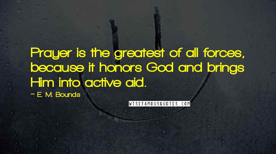 E. M. Bounds Quotes: Prayer is the greatest of all forces, because it honors God and brings Him into active aid.