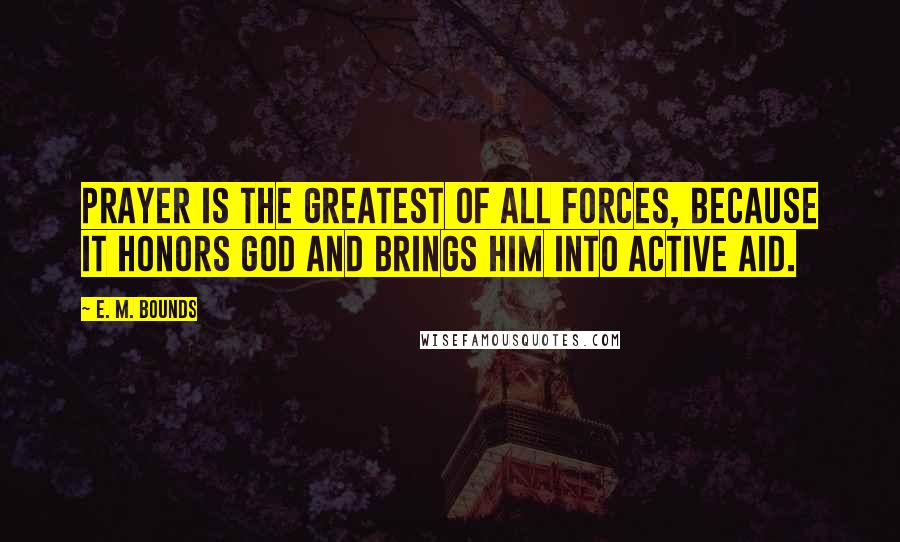 E. M. Bounds Quotes: Prayer is the greatest of all forces, because it honors God and brings Him into active aid.