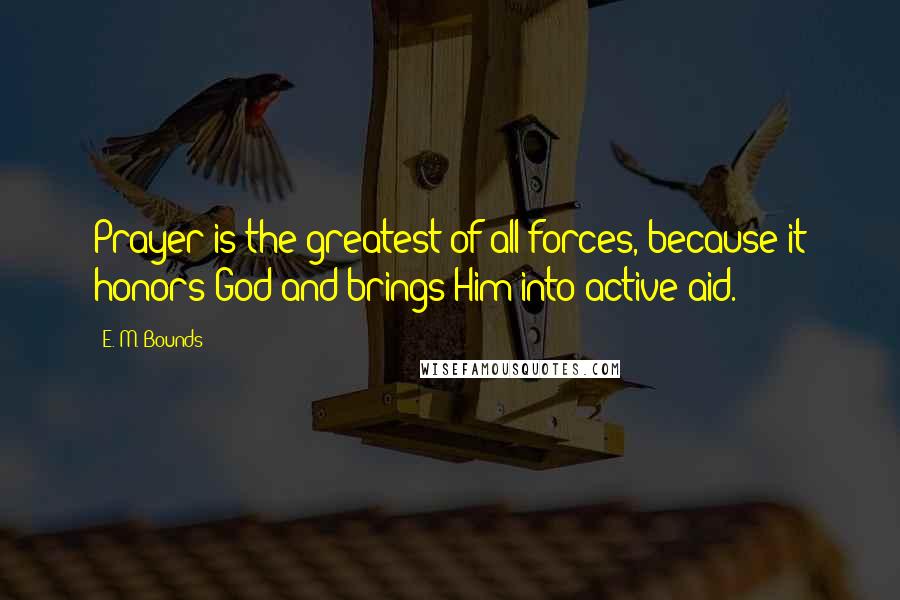 E. M. Bounds Quotes: Prayer is the greatest of all forces, because it honors God and brings Him into active aid.