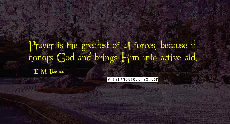 E. M. Bounds Quotes: Prayer is the greatest of all forces, because it honors God and brings Him into active aid.