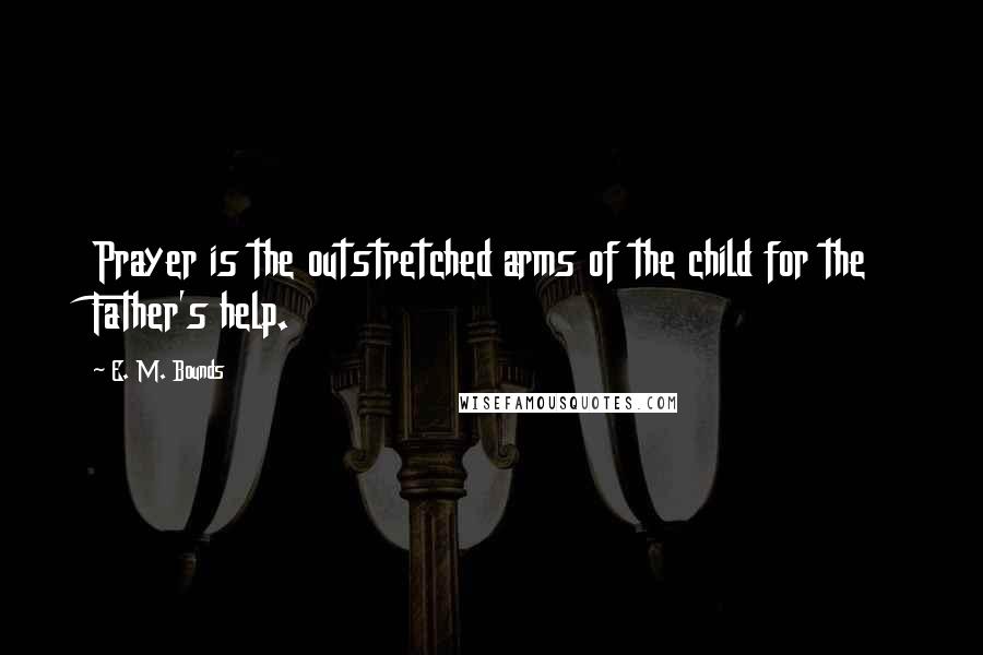 E. M. Bounds Quotes: Prayer is the outstretched arms of the child for the Father's help.