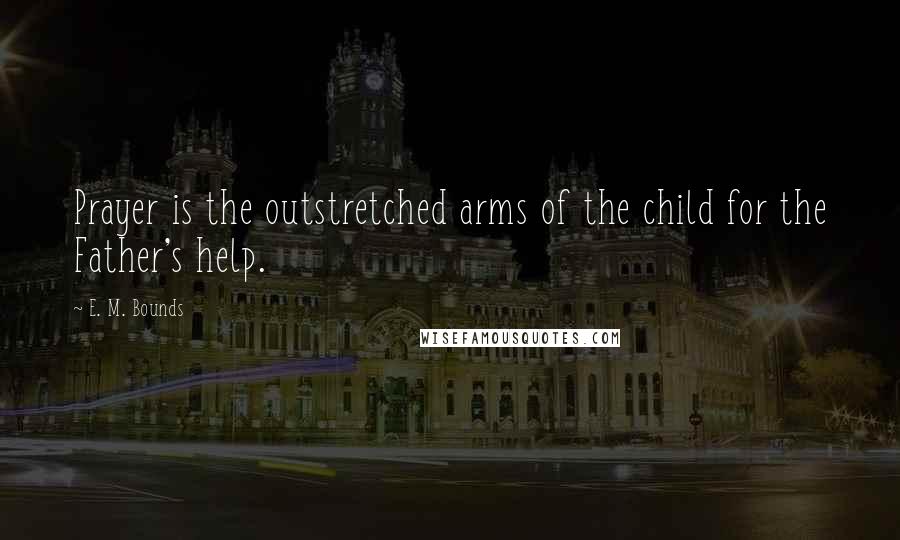 E. M. Bounds Quotes: Prayer is the outstretched arms of the child for the Father's help.