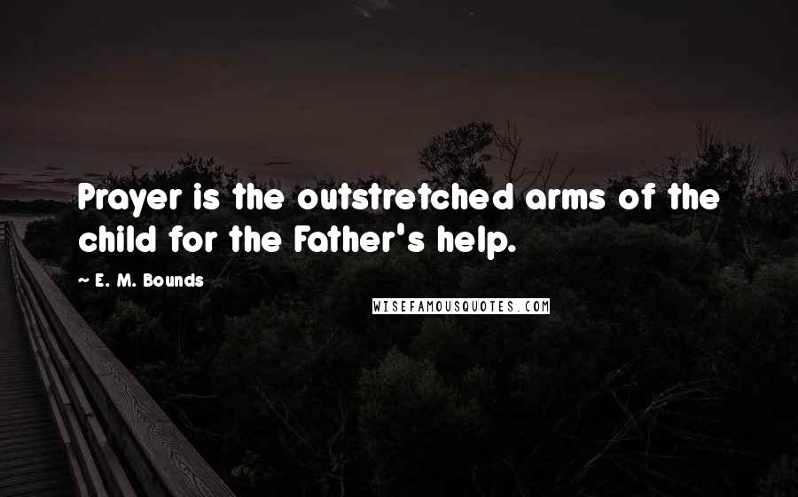E. M. Bounds Quotes: Prayer is the outstretched arms of the child for the Father's help.