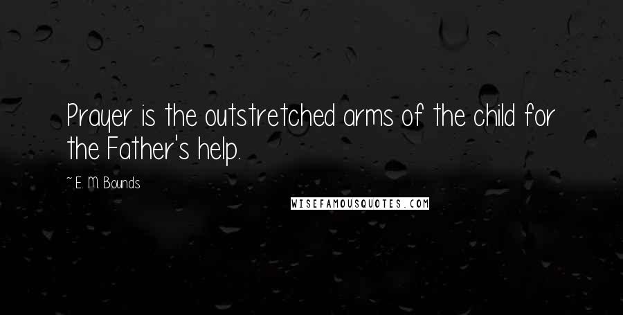 E. M. Bounds Quotes: Prayer is the outstretched arms of the child for the Father's help.