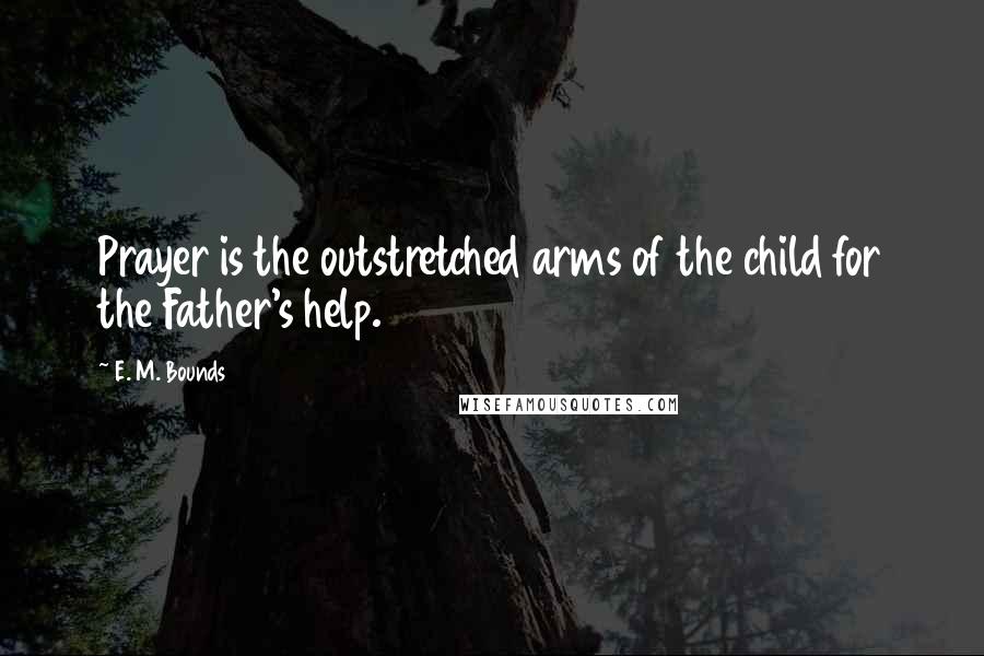 E. M. Bounds Quotes: Prayer is the outstretched arms of the child for the Father's help.