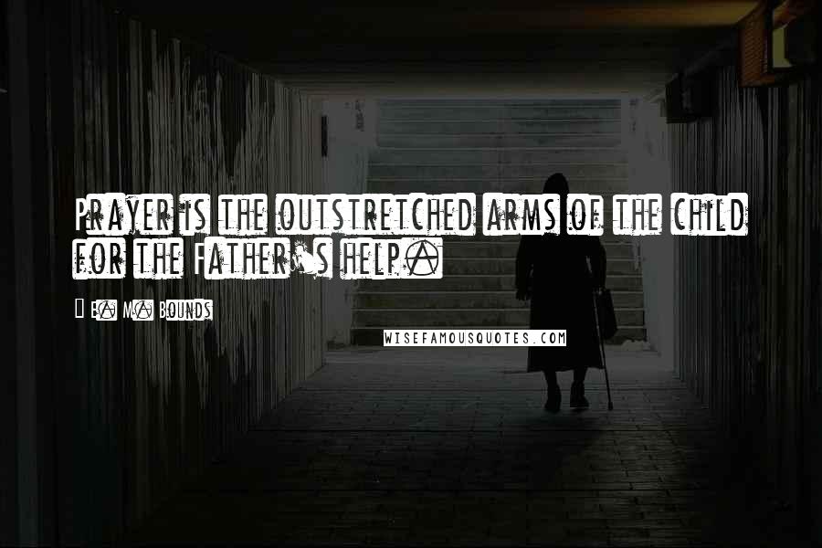 E. M. Bounds Quotes: Prayer is the outstretched arms of the child for the Father's help.