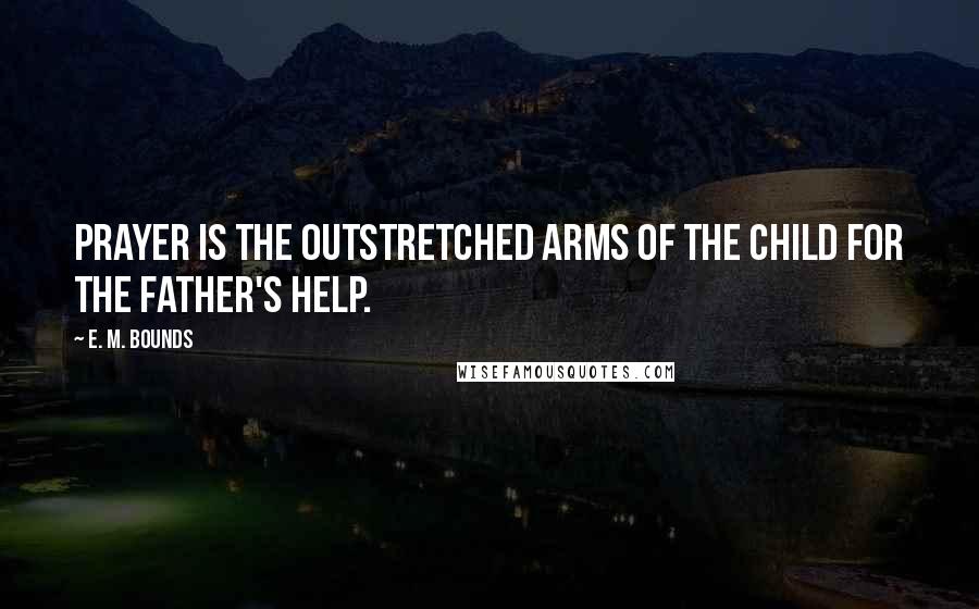 E. M. Bounds Quotes: Prayer is the outstretched arms of the child for the Father's help.