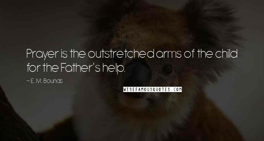 E. M. Bounds Quotes: Prayer is the outstretched arms of the child for the Father's help.