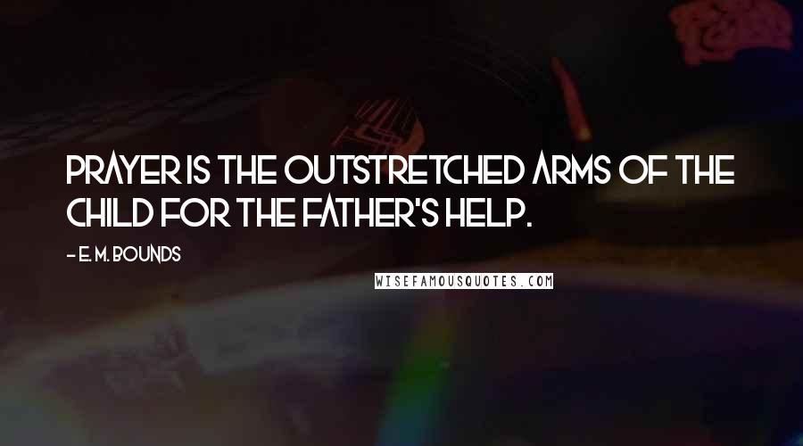 E. M. Bounds Quotes: Prayer is the outstretched arms of the child for the Father's help.