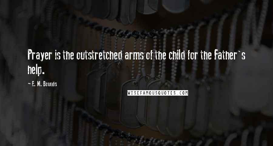 E. M. Bounds Quotes: Prayer is the outstretched arms of the child for the Father's help.