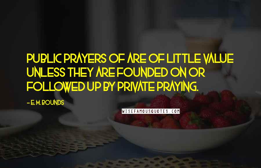 E. M. Bounds Quotes: Public prayers of are of little value unless they are founded on or followed up by private praying.