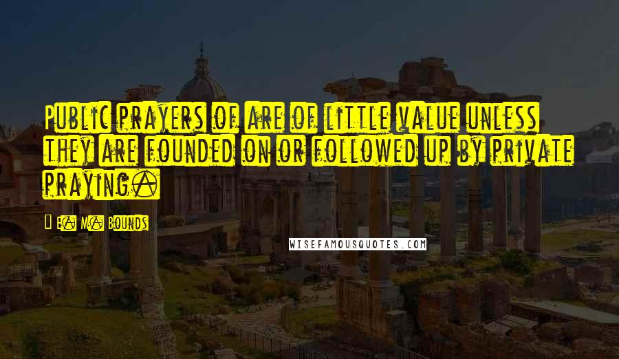 E. M. Bounds Quotes: Public prayers of are of little value unless they are founded on or followed up by private praying.