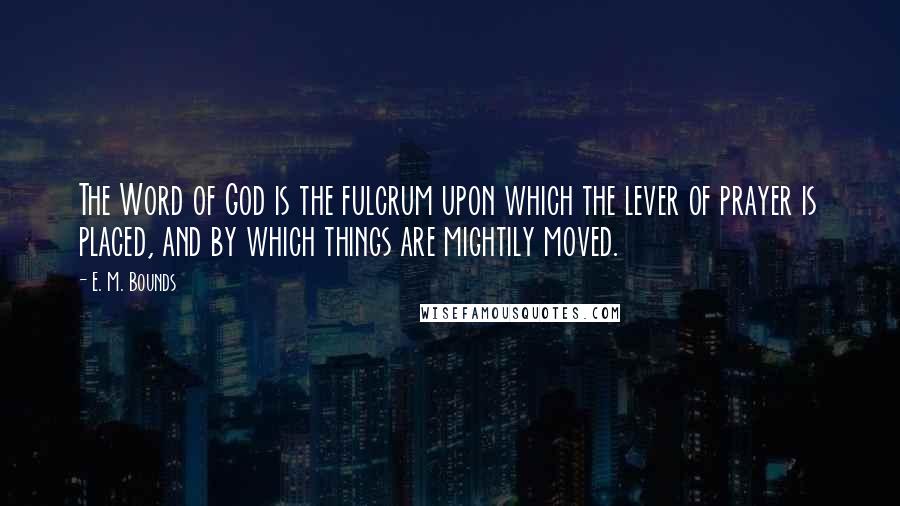 E. M. Bounds Quotes: The Word of God is the fulcrum upon which the lever of prayer is placed, and by which things are mightily moved.