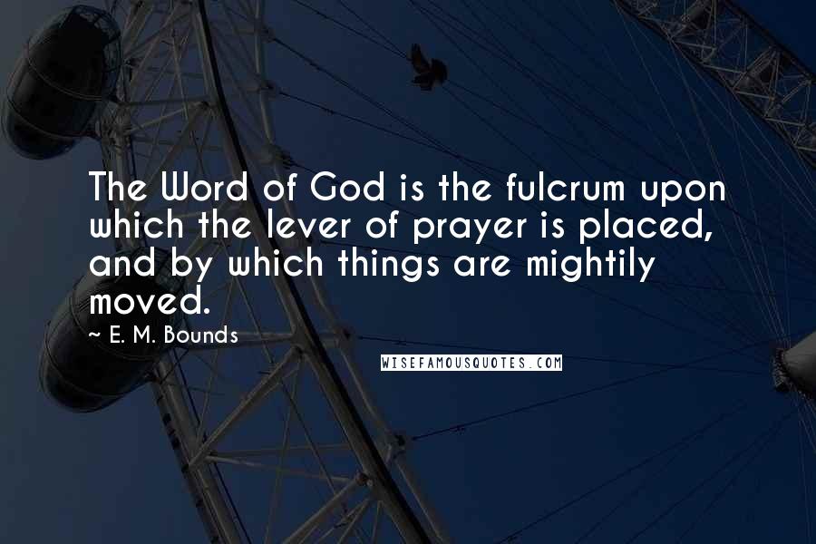 E. M. Bounds Quotes: The Word of God is the fulcrum upon which the lever of prayer is placed, and by which things are mightily moved.