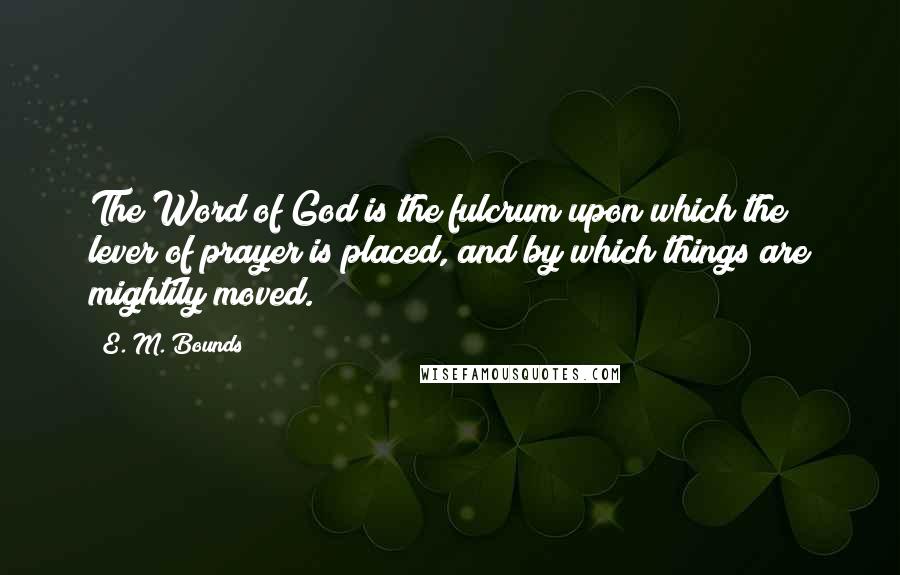 E. M. Bounds Quotes: The Word of God is the fulcrum upon which the lever of prayer is placed, and by which things are mightily moved.