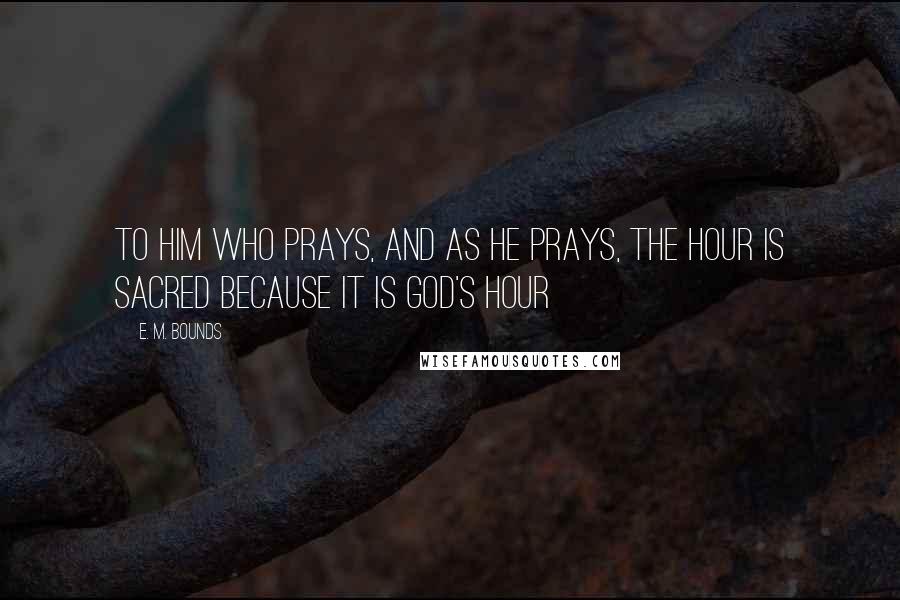 E. M. Bounds Quotes: To him who prays, and as he prays, the hour is sacred because it is God's hour