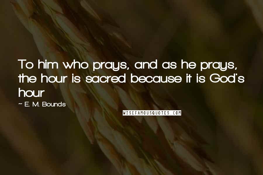 E. M. Bounds Quotes: To him who prays, and as he prays, the hour is sacred because it is God's hour