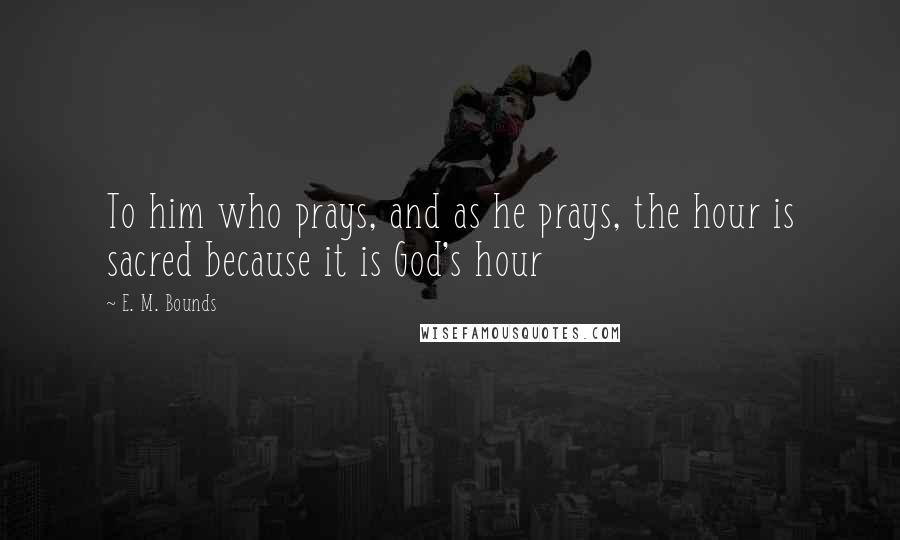 E. M. Bounds Quotes: To him who prays, and as he prays, the hour is sacred because it is God's hour