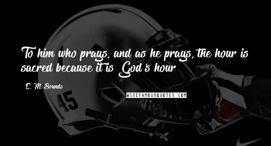 E. M. Bounds Quotes: To him who prays, and as he prays, the hour is sacred because it is God's hour