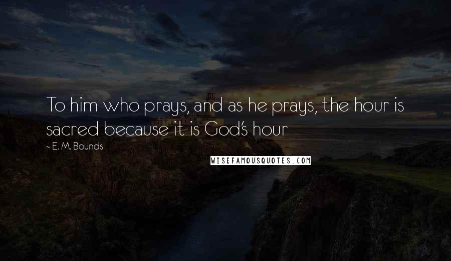 E. M. Bounds Quotes: To him who prays, and as he prays, the hour is sacred because it is God's hour