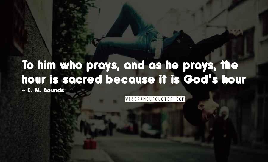 E. M. Bounds Quotes: To him who prays, and as he prays, the hour is sacred because it is God's hour