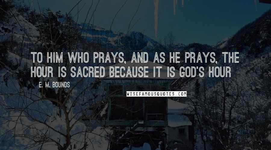 E. M. Bounds Quotes: To him who prays, and as he prays, the hour is sacred because it is God's hour