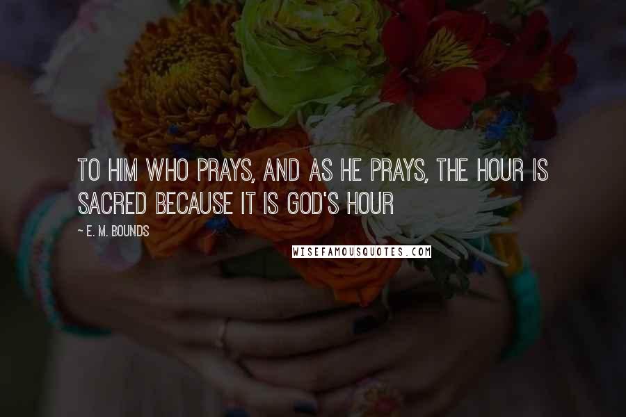 E. M. Bounds Quotes: To him who prays, and as he prays, the hour is sacred because it is God's hour