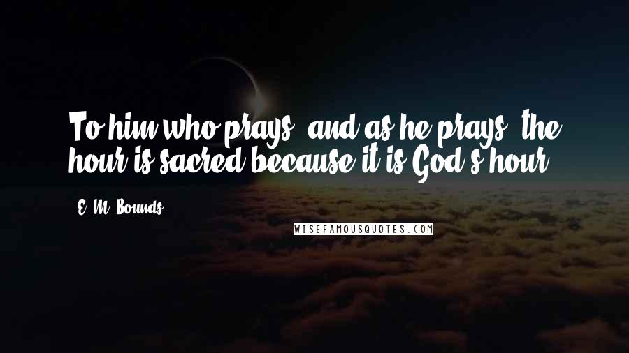 E. M. Bounds Quotes: To him who prays, and as he prays, the hour is sacred because it is God's hour