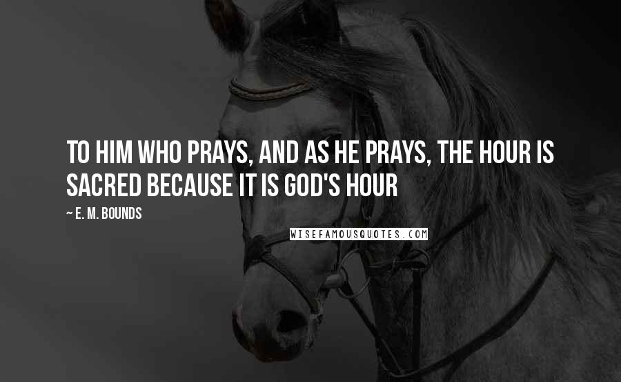 E. M. Bounds Quotes: To him who prays, and as he prays, the hour is sacred because it is God's hour