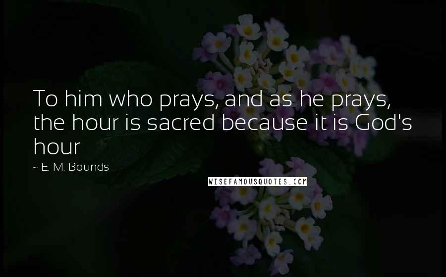 E. M. Bounds Quotes: To him who prays, and as he prays, the hour is sacred because it is God's hour