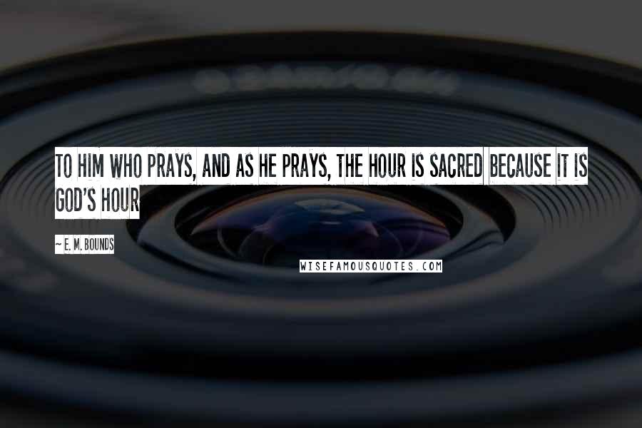 E. M. Bounds Quotes: To him who prays, and as he prays, the hour is sacred because it is God's hour